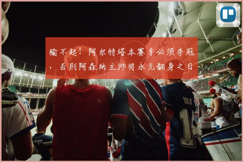 输不起！阿尔特塔本赛季必须夺冠，否则阿森纳主帅将永无翻身之日