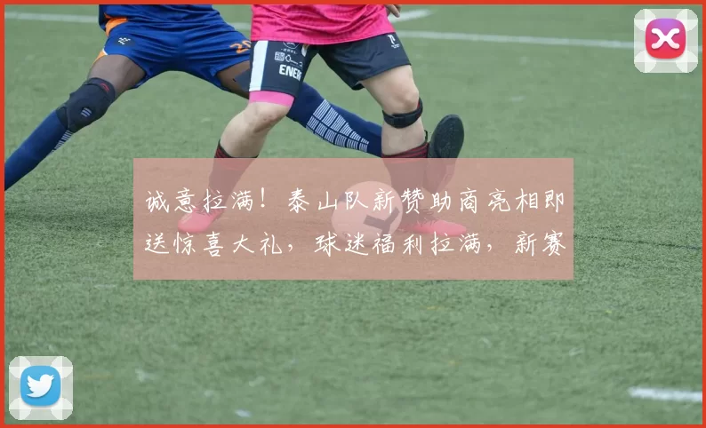 诚意拉满！泰山队新赞助商亮相即送惊喜大礼，球迷福利拉满，新赛季值得期待！_德斯_谢文_球员
