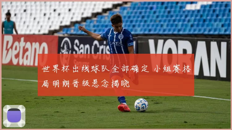 世界杯出线球队全部确定 小组赛格局明朗晋级悬念揭晓