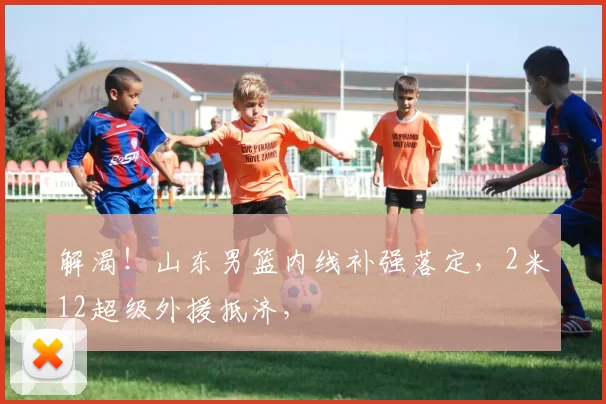 解渴!山东男篮内线补强落定,2米12超级外援抵济,