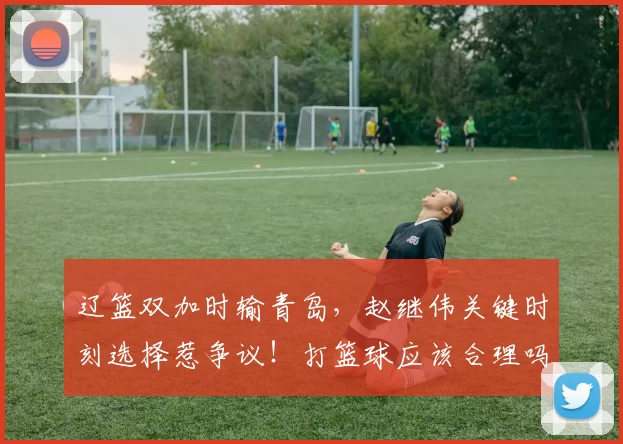 辽篮双加时输青岛，赵继伟关键时刻选择惹争议！打篮球应该合理吗