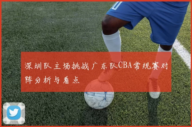 深圳队主场挑战广东队CBA常规赛对阵分析与看点