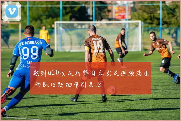 朝鲜u20女足对阵日本女足视频流出 两队攻防细节引关注
