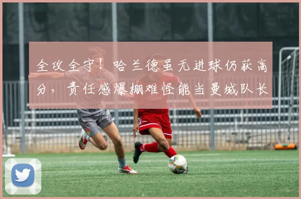 全攻全守！哈兰德虽无进球仍获高分，责任感爆棚难怪能当曼城队长_谢尔基_对方_比赛