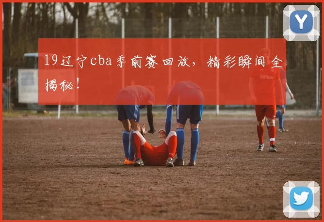 19辽宁cba季前赛回放，精彩瞬间全揭秘！