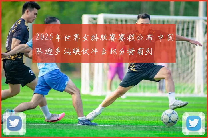 2025年世界女排联赛赛程公布 中国队迎多站硬仗冲击积分榜前列