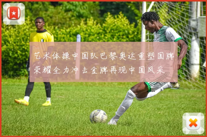 艺术体操中国队巴黎奥运重塑国牌荣耀全力冲击金牌再现中国风采