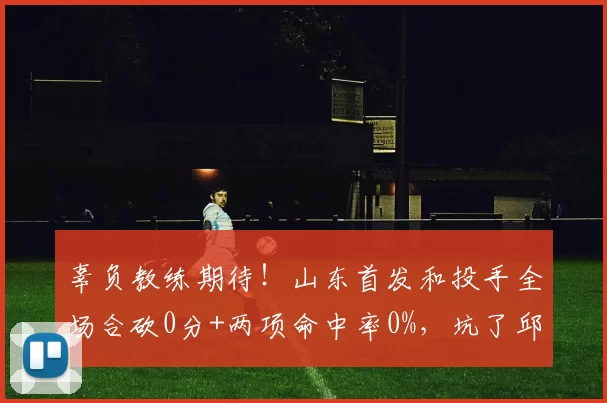 辜负教练期待！山东首发和投手全场合砍0分+两项命中率0%，坑了邱彪