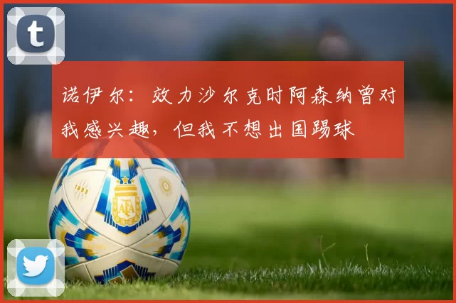 诺伊尔：效力沙尔克时阿森纳曾对我感兴趣，但我不想出国踢球