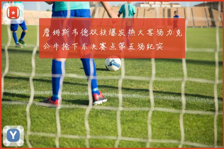 詹姆斯韦德双核爆发热火客场力克公牛抢下东决赛点第五场纪实