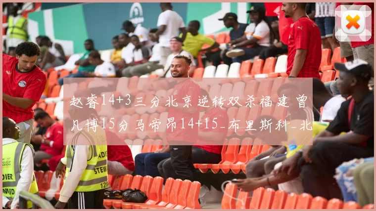 赵睿14+3三分北京逆转双杀福建 曾凡博15分马帝昂14+15_布里斯科_北控_青岛