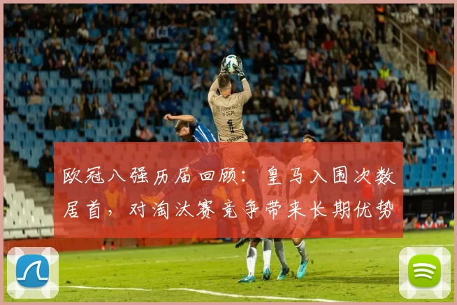 欧冠八强历届回顾：皇马入围次数居首，对淘汰赛竞争带来长期优势