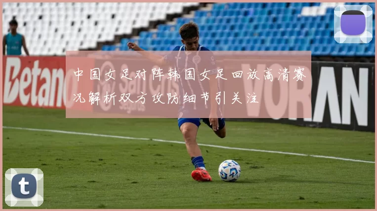 中国女足对阵韩国女足回放高清赛况解析双方攻防细节引关注