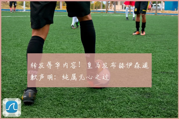 转发辱华内容！皇马发布赫伊森道歉声明：纯属无心之过