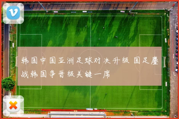 韩国中国亚洲足球对决升级 国足鏖战韩国争晋级关键一席